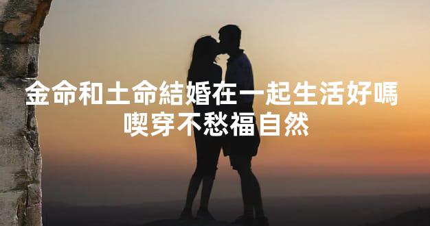 金命和土命結婚在一起生活好嗎 喫穿不愁福自然